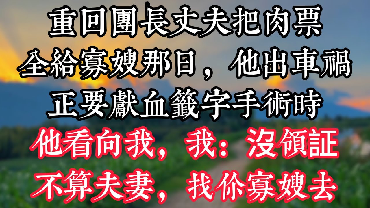 重回團長丈夫把肉票全給寡嫂那日，他出車禍，正要獻血籤字手術時他看向我，我：沒領証不算夫妻，找你寡嫂去
