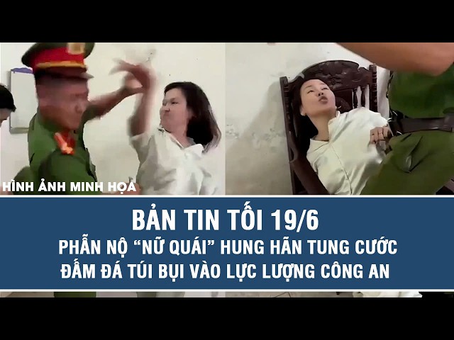 Bản tin tối 19/6: Phẫn nộ “nữ quái” hung hãn tung cước đấm đá túi bụi vào lực lượng công an