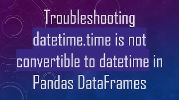 Troubleshooting datetime.time is not convertible to datetime in Pandas DataFrames