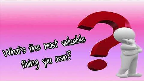 WHAT’s THE MOST VALUABLE THING YOU OWN?