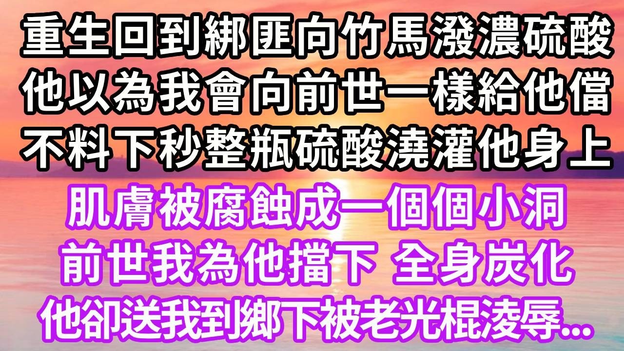 重生回到綁匪向竹馬潑濃硫酸，他以為我會向前世一樣給他儅，不料下秒整瓶硫酸澆灌他身上，肌膚被腐蝕成一個個小洞，前世我為他擋下全身炭化，他卻送我到鄉下被老光棍淩辱，再睜眼...#重生 #大女主 #復仇
