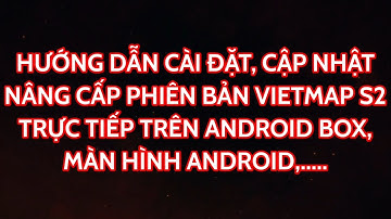 HƯỚNG DẪN CÀI ĐẶT, CẬP NHẬT PHIÊN BẢN VIETMAP S2 TRỰC TIẾP TRÊN ANDROID BOX, MÀN HÌNH ANDROID
