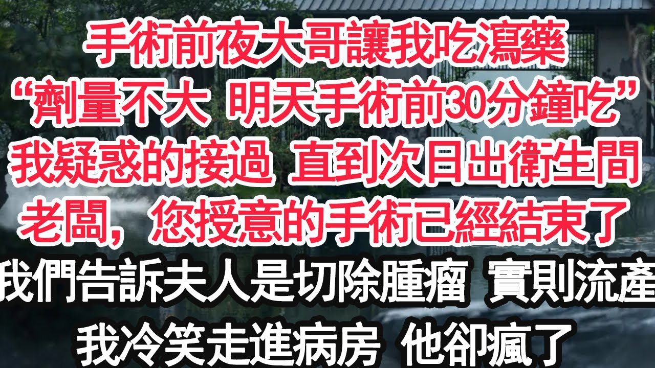手術前夜大哥讓我吃瀉藥“劑量不大 明天手術前30分鐘吃”我疑惑的接過 直到次日出衛生間老闆，您授意的手術已經結束了我們告訴夫人是切除腫瘤 實則流產我冷笑走進病房 他卻瘋了【亞男】【大女主】【婚姻自主】