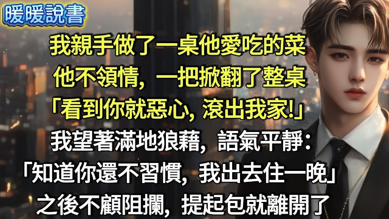 我親手做了一桌他愛吃的菜，他不領情，一把掀翻了整桌。「看到你就惡心，滾出我家！」     我望著滿地狼藉，語氣平靜：「知道你還不習慣，我今晚出去住一晚。」 之後不顧阻攔，提起包就離開了。