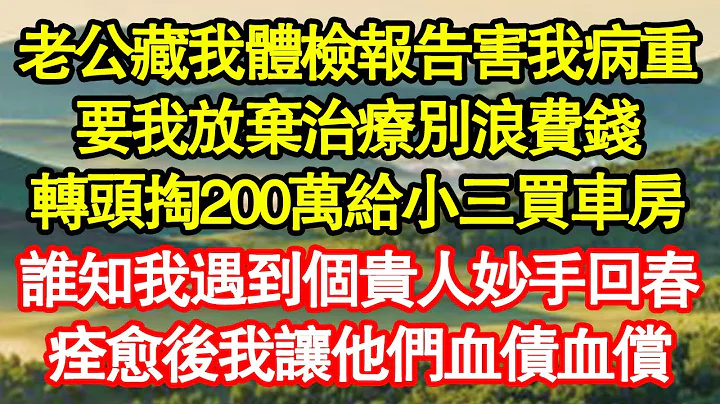 老公藏我體檢報告害我病重，要我放棄治療別浪費錢，轉頭掏200萬給小三買車房，誰知我遇到個貴人妙手回春，痊癒後我讓他們血債血償 真情故事會||老年故事||情感需求||愛情||家庭 - 天天要聞