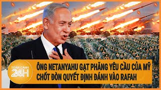 Ông Netanyahu gạt phăng yêu cầu của Mỹ, chốt đòn quyết định đánh vào Rafah