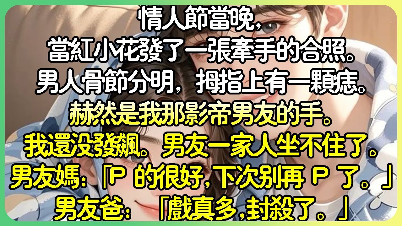 現言娛樂圈💕情人節當晚，當紅小花發了一張牽手的合照。男人骨節分明，大拇指上有一顆痣。赫然是我那影帝男友的手。我還沒發飆。男友一家人坐不住了。男友媽：「P 的很好，下次別再 P 了。」