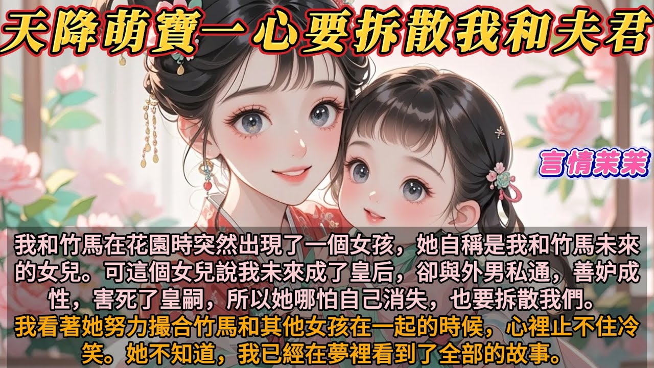 《天降萌寶一心要拆散我和夫君》我和竹馬在花園時突然出現一個女孩，她說她是我和竹馬未來的女兒，她說我未來是皇后，與外男私通，害死皇嗣，所以她哪怕自己消失，也要拆散我們。她不知道，我已經在夢裡看到全部故事