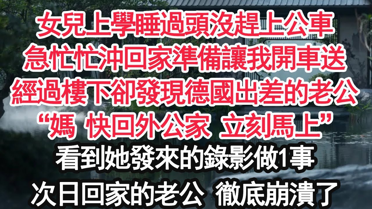 女兒上學睡過頭沒趕上公車急忙忙沖回家準備讓我開車送經過樓下卻發現德國出差的老公“媽 快回外公家 立刻馬上”看到她發來的錄影做1事次日回家的老公 徹底崩潰了【顧亞男】【大女主】【婚姻自主】