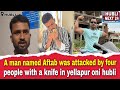 A man named Aftab was attacked by four people with a knife in yellapur oni hubli