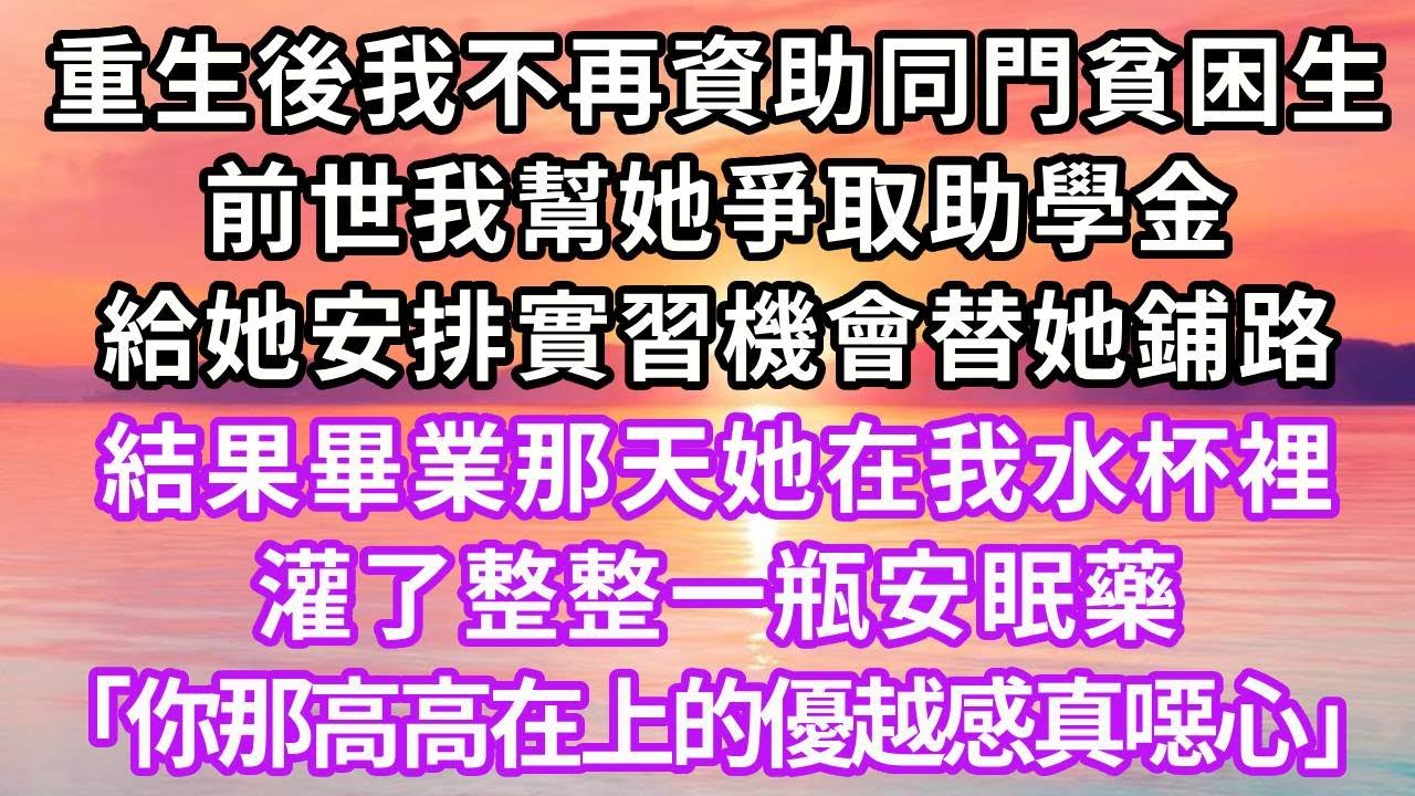 重生後我不再資助同門貧困生，前世我幫她爭取助學金，給她安排實習機會替她鋪路，結果畢業那天，她在我水杯裡灌了整整一瓶安眠藥，「你那高高在上的優越感，真讓我噁心」再睜眼...#復仇 #重生 #大女主
