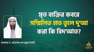 মৃত ব্যক্তির কবরে সম্মিলিত হাত তুলে দু'আ করা কি বিদ'আত? ।। Prof. Dr. Mohammad Monzur-E-Elahi