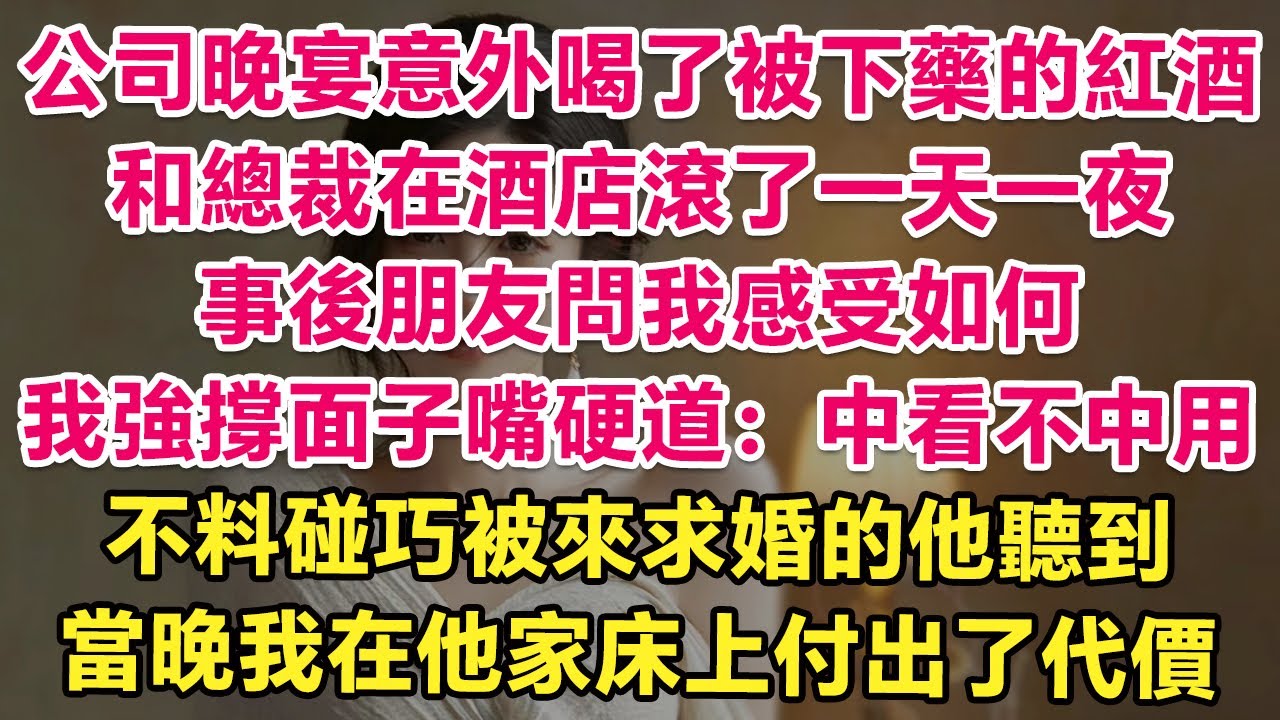 公司晚宴意外喝了被下藥的紅酒，和總裁在酒店滾了一天一夜，事後朋友問我感受如何，我強撐面子嘴硬道：中看不中用。不料碰巧被來求婚的他聽到！當晚我癱軟在他身下付出了代價！| 情感故事 | 甜寵