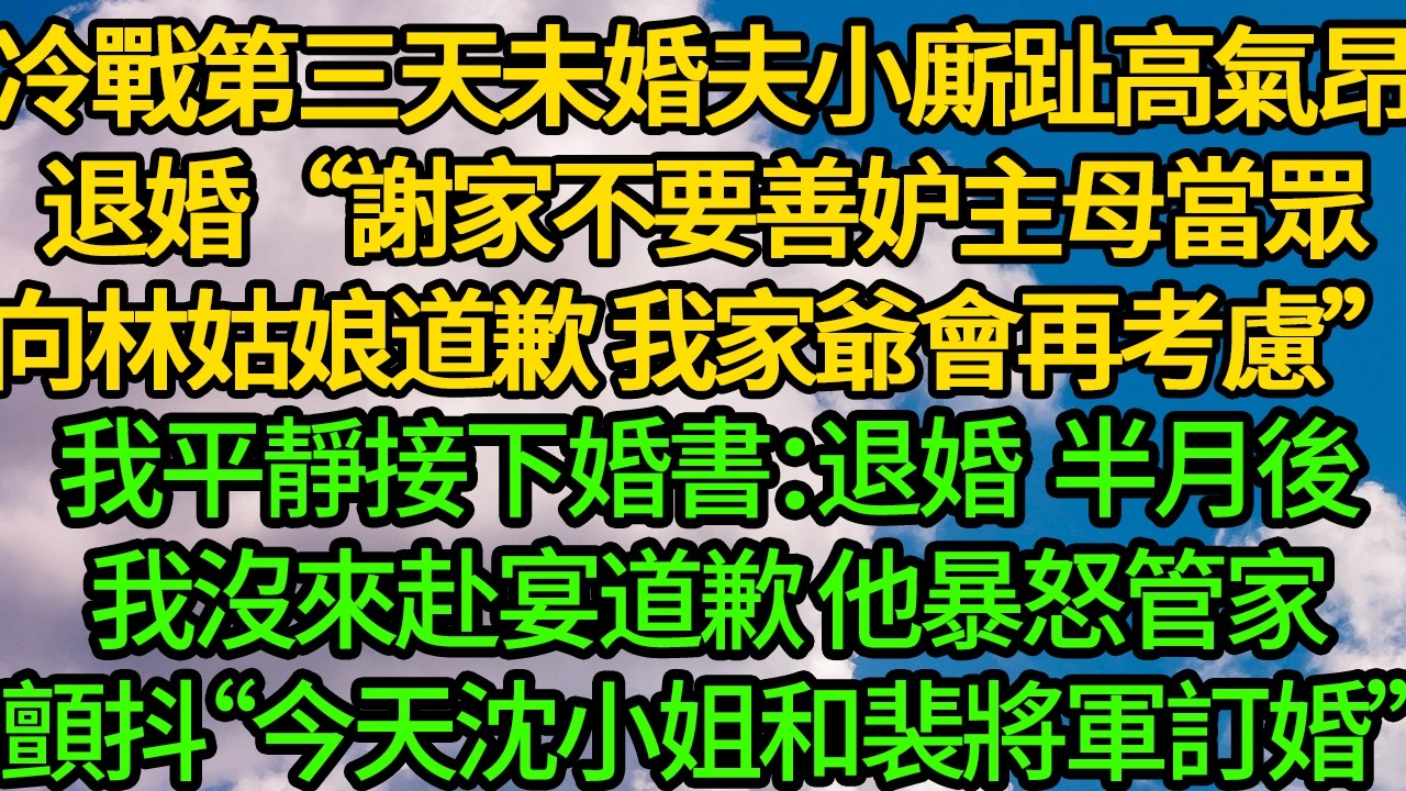 冷戰第三天,未婚夫小廝趾高氣昂退婚“謝家不要善妒主母，當眾向林姑娘道歉 我家爺會再考慮”我平靜接下婚書：退婚。半月後我不來赴宴道歉 他暴怒，管家顫抖“今天沈小姐和裴將軍訂婚”