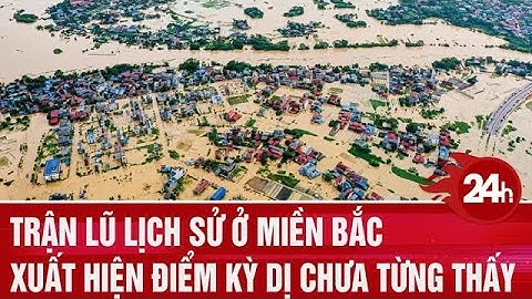 Trận lũ lịch sử ở miền Bắc xuất hiện điểm kỳ dị chưa từng thấy | Toàn cảnh 24h