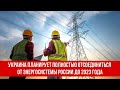 Украина планирует полностью отсоединиться от энергосистемы России до 2023 года