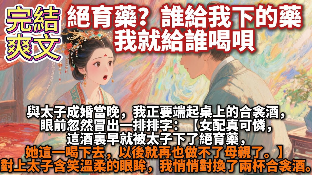 完結爽文：絕育藥？誰給我下的藥，我就給誰喝唄。與太子成婚當晚，我正要端起桌上的合衾酒，眼前忽然冒出一排排字：【女配真可憐，這酒裏早就被太子下了絕育藥，她這一喝下去，以後就再也做不了母親了。】