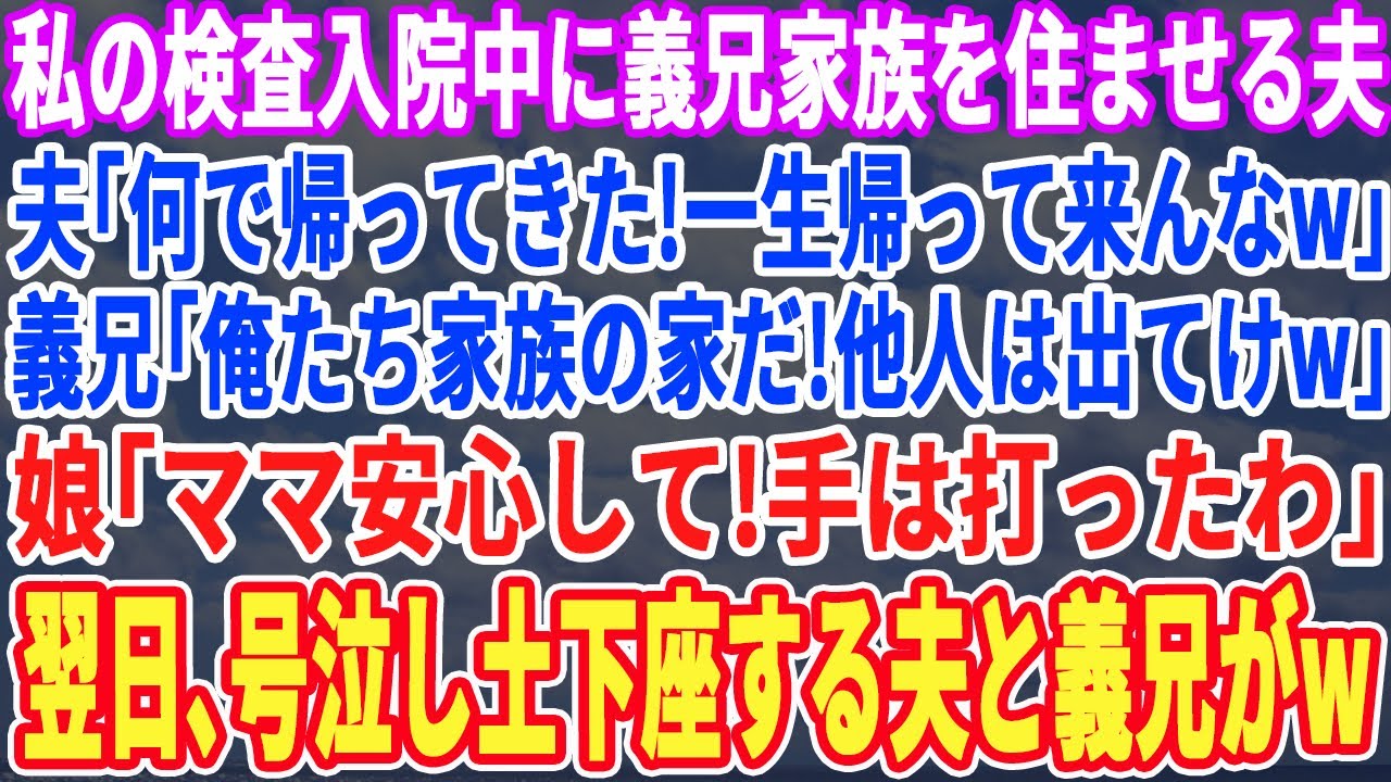 【スカッとする話】私の検査入院中に勝手に義兄夫婦を住ませる夫「何で帰って来たんだw？」義兄「他人は出て行けw」➡︎娘「ママ安心して！手は打ったわ」翌日、半狂乱の夫から鬼電がw