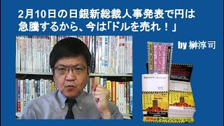 2月10日の日銀新総裁人事発表で円は急騰するから、今は「ドルを売れ！」　by 榊淳司