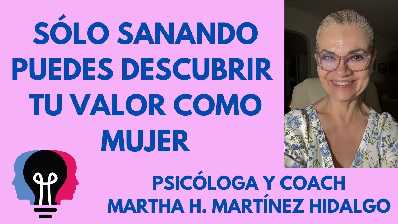 SÓLO SANANDO PUEDES DESCUBRIR TU VALOR COMO MUJER. Psicóloga y Coach Martha H. Martínez Hidalgo