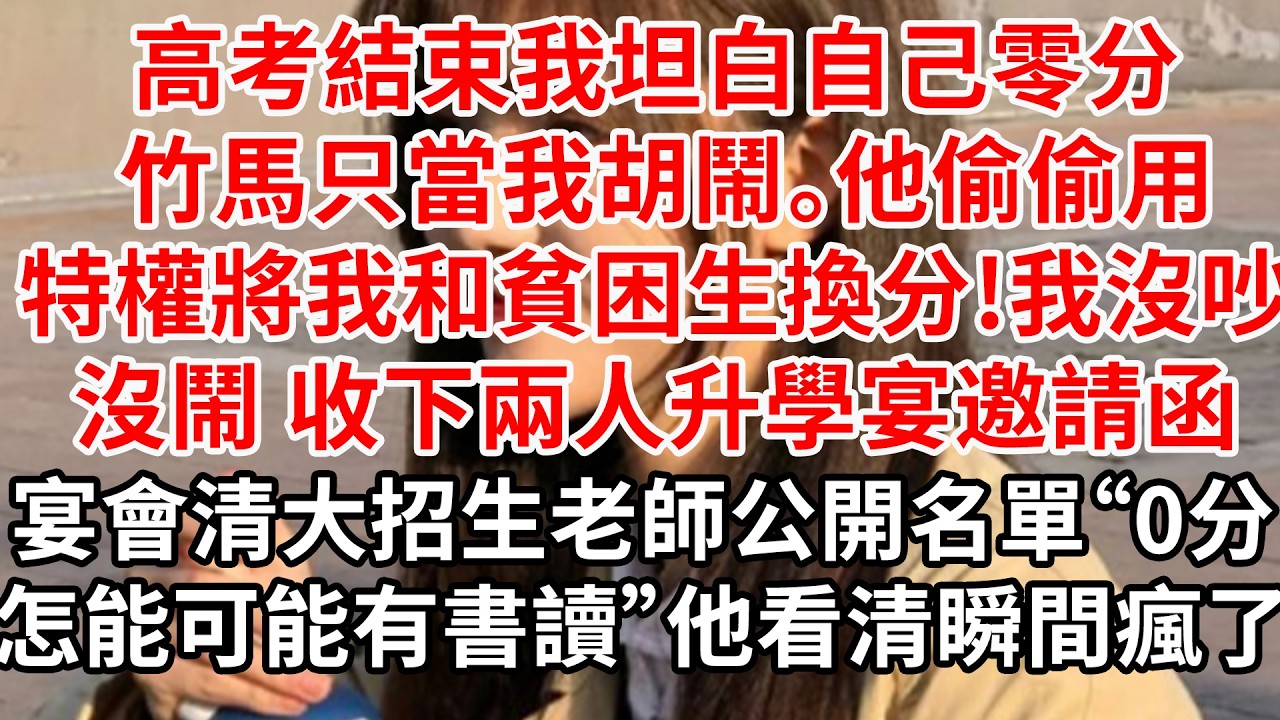 高考結束我坦白自己零分 竹馬只當我胡鬧，他偷偷用特權將我和貧困生換分，我沒吵沒鬧 收下兩人升學宴邀請函。宴會上 清大招生老師公開名單“0分，怎能可能有書讀”他看清瞬間瘋了