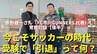サッカーは時代に合ったスポーツであり最高の人材教育。受験でスポーツを「引退」する意味がわからない｜幸野健一さん（FC市川GUNNERS代表）×小澤一郎｜育成対談【後半】