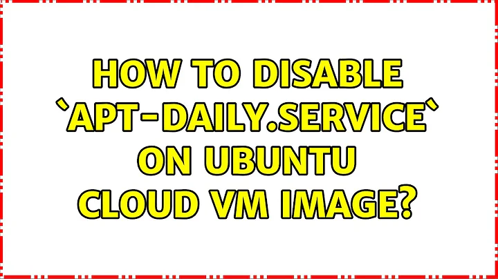 Unix & Linux: How to disable `apt-daily.service` on Ubuntu cloud VM image? (8 Solutions!!)