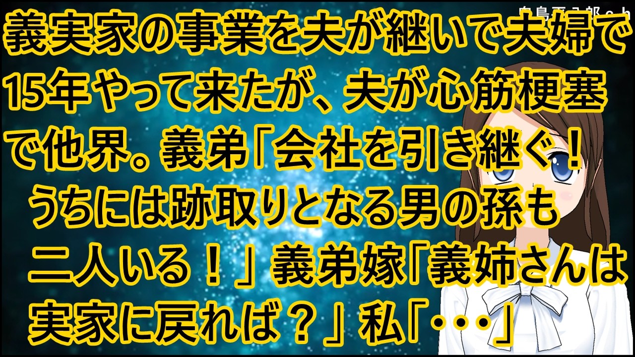 義実家の事業を夫が継いで夫婦で15年やって来たが、夫が心筋梗塞で他界。義弟「会社を引き継ぐ！うちには跡取りとなる男の孫も二人いる！」義弟嫁「義姉さんは実家に戻れば？」私「・・・」【修羅場】