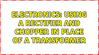Electronics: Using a rectifier and chopper in place of a transformer (2 Solutions!!)