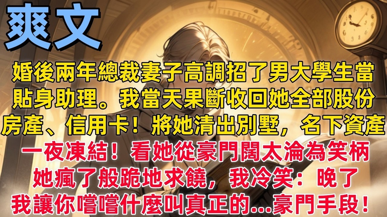【爽文】婚後兩年總裁妻子高調招了男大學生當貼身助理。我當天果斷收回她全部股份、房產、信用卡。將她清出別墅，名下資產一夜凍結！看她從豪門闊太淪為笑柄。她瘋了般跪地求饒，我冷笑：晚了，我讓你嚐嚐什麼叫