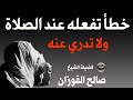 خطأ عند صلاتك تفعله يوميا ولا تدري حذار مع فضيلة الشيخ صالح الفوزان خطأ عند صلاتك تفعله يوميا ولا تدري حذار مع فضيلة الشيخ صالح الفوزان