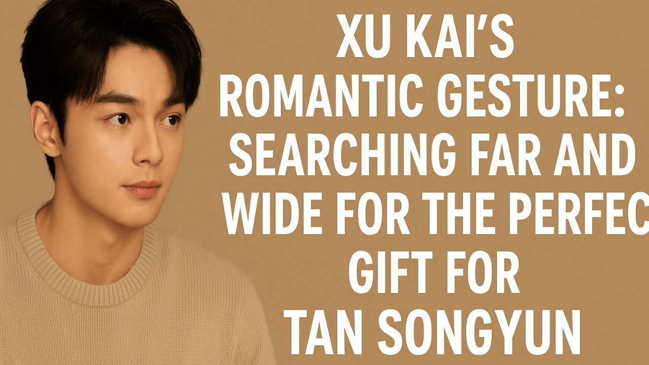 "Xu Kai’s Romantic Gesture: Searching Far and Wide for the Perfect Gift for Tan Songyun"