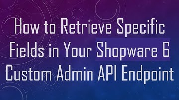 How to Retrieve Specific Fields in Your Shopware 6 Custom Admin API Endpoint