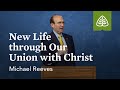 Michael Reeves: New Life through Our Union with Christ