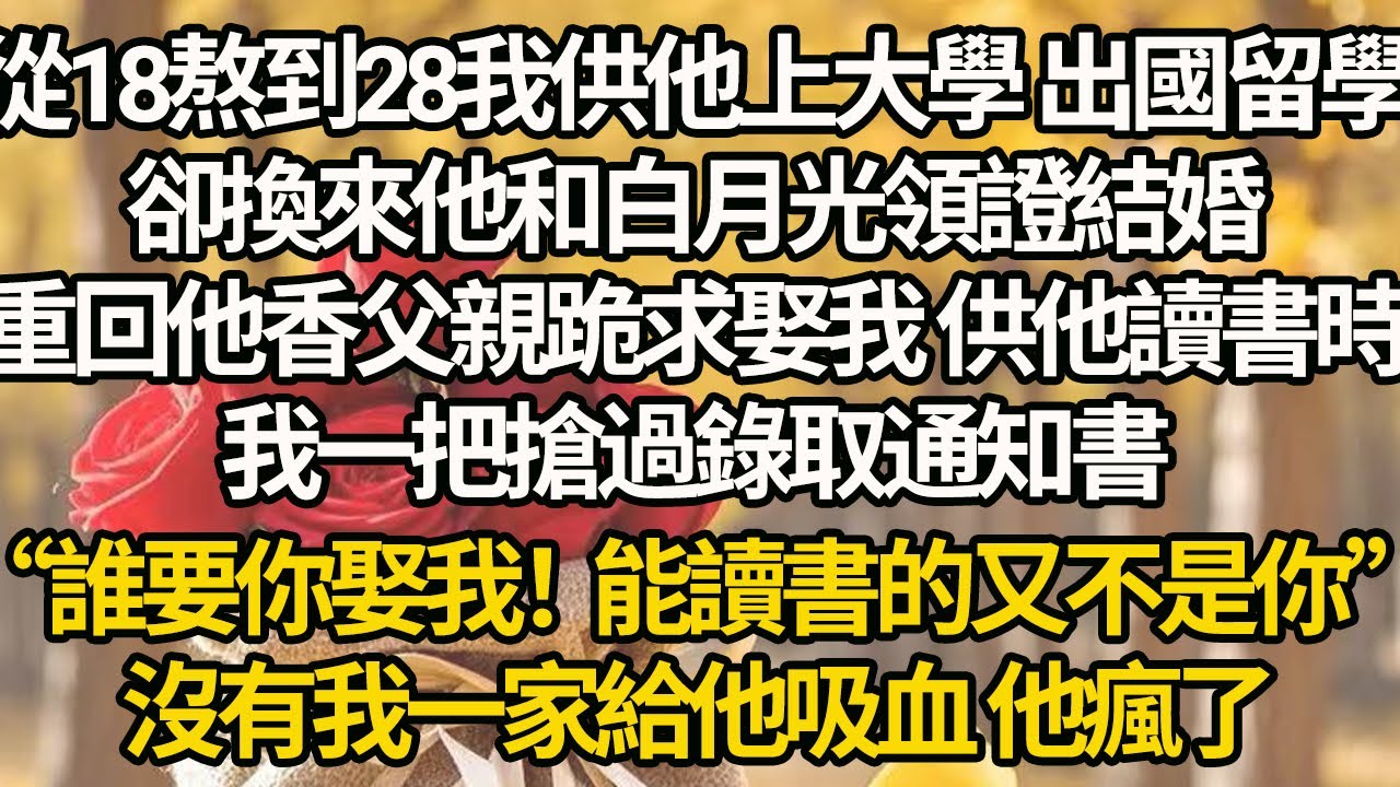 【完結】從18熬到28我供他上大學 出國留學，卻換來他和白月光領證結婚，重回他香父親跪求娶我 供他讀書時，我一把搶過錄取通知書，“誰要你娶我！能讀書的又不是你”，沒有我一家給他吸血 他瘋了
