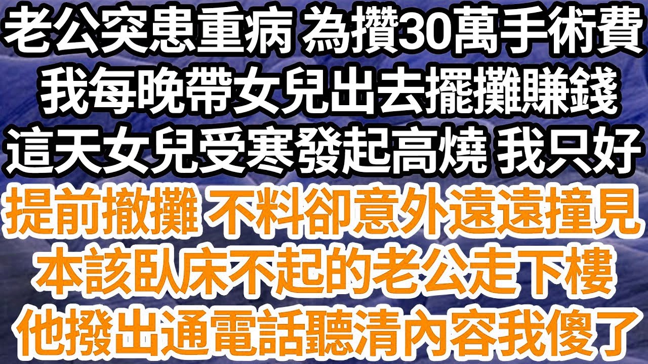 老公突患重病 為攢30萬手術費，我每晚帶女兒出去擺攤賺錢，這天女兒受寒發起高燒 我只好，提前撤攤 不料卻意外遠遠撞見，本該臥床不起的老公走下樓，他撥出通電話聽清內容我傻了【倫理】【都市】