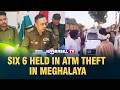 SIX 6 HELD IN ATM THEFT IN MEGHALAYA