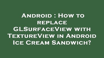 Android : How to replace GLSurfaceView with TextureView in Android Ice Cream Sandwich?