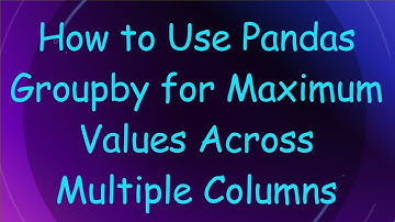 How to Use Pandas Groupby for Maximum Values Across Multiple Columns