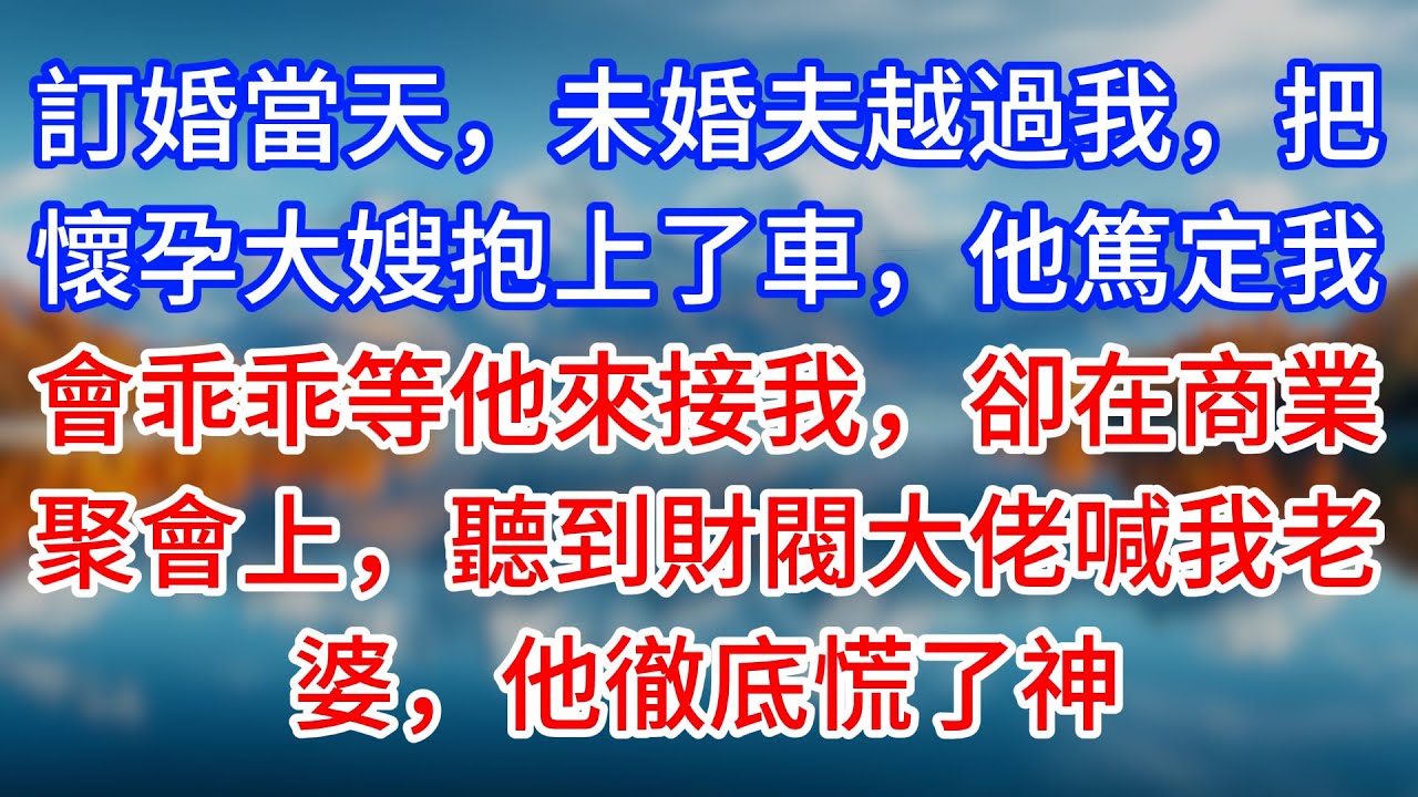 【完結】訂婚當天，未婚夫越過我，把懷孕大嫂抱上了車，他篤定我會乖乖等他來接我，卻在商業聚會上，聽到財閥大佬喊我老婆，他徹底慌了神 #為人處世 #生活經驗 #情感故事 #故事 #小說 #戀愛 #情感