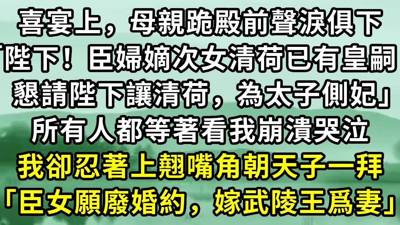 喜宴上，母親跪殿前聲淚俱下「陛下！臣婦嫡次女清荷已有皇嗣，懇請陛下讓清荷，為太子側妃」所有人都等著看我崩潰哭泣。我卻忍著上翹嘴角朝天子一拜「臣女願廢婚約，嫁武陵王爲妻」#小说