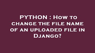 PYTHON : How to change the file name of an uploaded file in Django