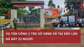 Vụ tấn công 2 trụ sở UBND xã tại Đắk Lắk: Đã bắt 22 người | VTC News