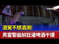 酒駕不想酒測！ 男當警面前狂灌啤酒干擾