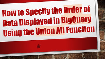How to Specify the Order of Data Displayed in BigQuery Using the Union All Function