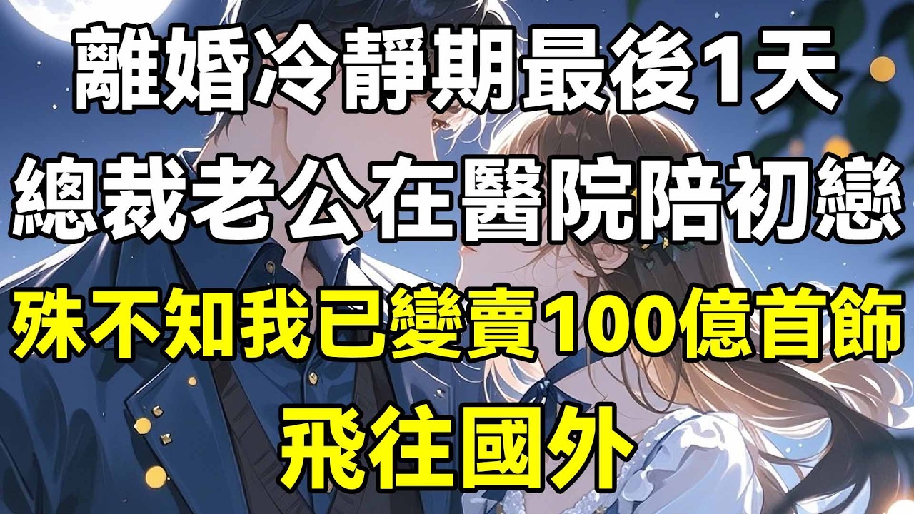 離婚冷靜期最後1天，總裁老公在醫院陪初戀，殊不知我已變賣100億首飾，飛往國外！