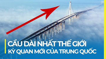 CÂY CẦU DÀI NHẤT THẾ GIỚI: KỲ QUAN XÂY DỰNG CỦA TRUNG QUỐC