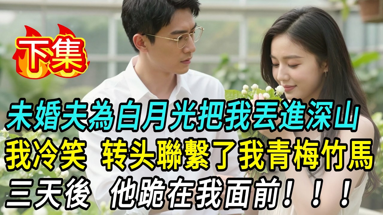 【下集】未婚夫為白月光把我丟進深山，說我配不上他的未來。我沒有求他，只聯繫了我那位青梅竹馬。三天後，他跪在我面前。