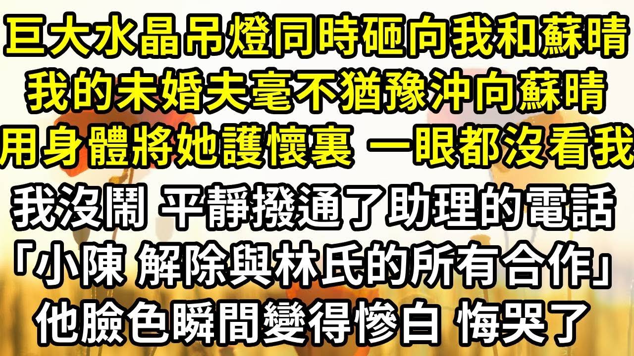巨大的水晶吊燈同時砸向我和蘇晴，我的未婚夫毫不猶豫沖向蘇晴，用身體將她護在懷裏 一眼都沒看我，我沒鬧 平靜撥通了助理的電話「小陳 解除與林氏集團的所有合作」他臉色瞬間變得慘白 悔哭了