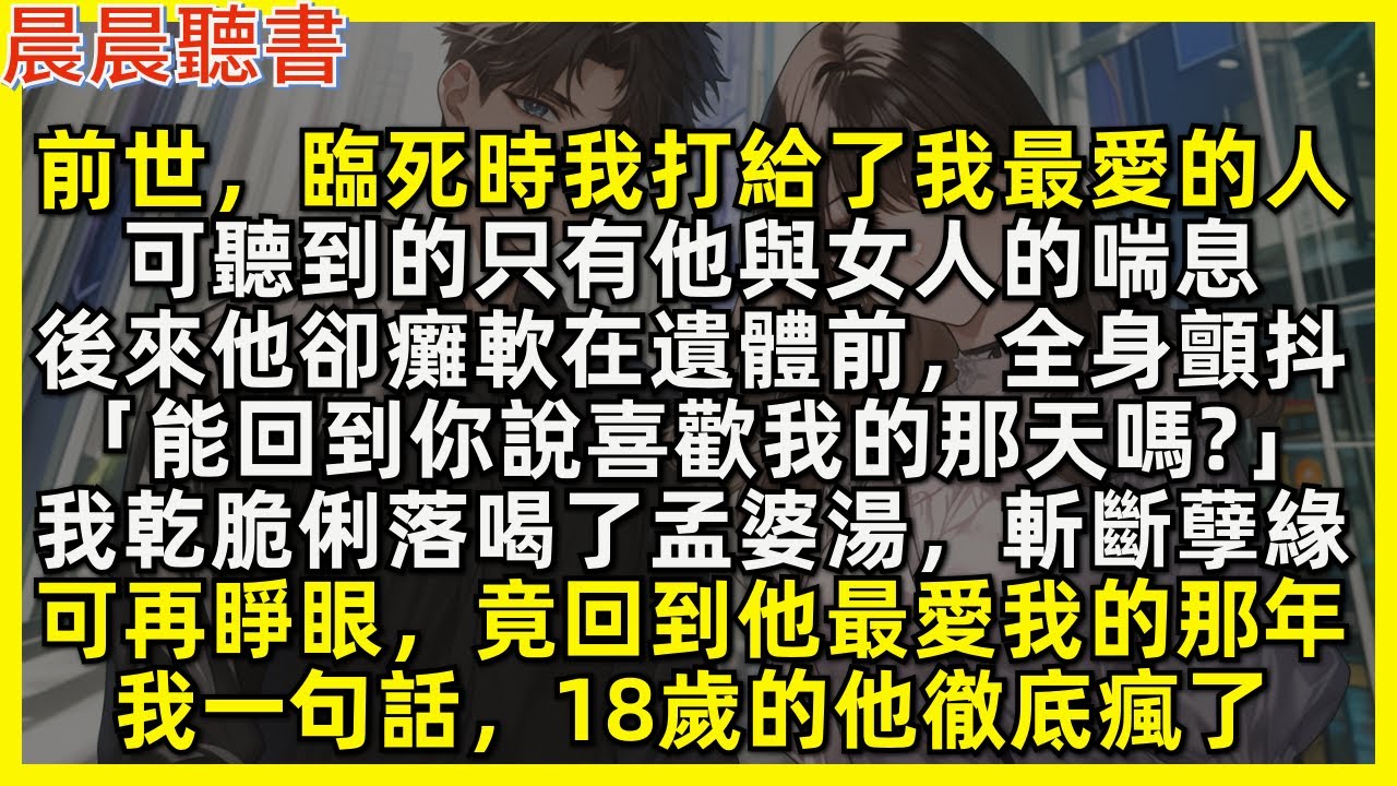 再睜眼，竟回到丈夫最愛我那年，我一句話，18歲的他徹底瘋了。前世，臨死時我打給了他，可聽到的只有他與女人的喘息。後來他卻癱軟在遺體前，全身顫抖「能回到你說喜歡我的那天嗎」我乾脆俐落喝了孟婆湯，斬斷孽緣
